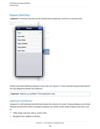 iOS UI Element Usage Guidelines
Content Views




Popover (iPad Only)
A popover is a transient view that can be revealed when people tap a control or an onscreen area.




To learn more about defining a popover in your code, see “Popovers” in View Controller Programming Guide for
iOS and UIPopoverController Class Reference .

 Important Popovers are available in iPad applications only.



Appearance and Behavior
A popover is a self-contained view that hovers above the contents of a screen. It always displays an arrow that
indicates the point from which it emerged. A popover can contain a wide variety of objects and views, such
as:
 ●   Table, image, map, text, web, or custom views
 ●   Navigation bars, toolbars, or tab bars


                                    2012-03-07 | © 2012 Apple Inc. All Rights Reserved.

                                                           114
 