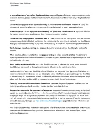 iOS UI Element Usage Guidelines
Content Views




In general, save users’ work when they tap outside a popover’s borders. Because a popover does not require
an explicit dismissal, people might dismiss it mistakenly. You should discard their work only if they tap a Cancel
button.

Ensure that the popover arrow points as directly as possible to the element that revealed it. Doing this
helps people remember where the popover came from and what task or object it’s associated with.

Make sure people can use a popover without seeing the application content behind it. A popover obscures
the content behind it, and people cannot drag a popover to another location.

Ensure that only one popover is visible onscreen at a time. You should not display more than one popover
(or custom view designed to look and behave like a popover) at the same time. In particular, you should avoid
displaying a cascade or hierarchy of popovers simultaneously, in which one popover emerges from another.

Don’t display a modal view on top of a popover. Except for an alert, nothing should display on top of a
popover.

When possible, allow people to close one popover and open a new one with one tap. This behavior is
especially desirable when several different bar buttons each open a popover, because it prevents people from
having to make extra taps.

Avoid making a popover too big. A popover should not appear to take over the entire screen. Instead, it
should be just big enough to display its contents and still point to the place it came from.

Ideally, the width of a popover should be at least 320 points, but no greater than 600 points. The height of a
popover is not constrained, so you can use it to display a long list of items. In general, though, you should try
to avoid scrolling in a popover that enables a task or that presents an action sheet. Note that the system might
adjust both the height and the width of a popover to ensure that it fits well on the screen.

Generally, use standard UI controls and views within a popover. In general, popovers look best, and are
easier for users to understand, when they contain standard controls and views.

If appropriate, customize the appearance of a popover. Although it’s easy to customize many of the visual
aspects of a popover by using the UIPopoverBackgroundView APIs, it’s important to avoid creating a design
that people might not recognize as a popover. If you change the appearance of a popover too much, users
can’t rely on their prior experience to help them understand how to use it in your app. (If you decide to supply
a resizable background image, see “Tips for Creating Resizable Images” (page 165) for more information on
how to do this.)

Take care if you combine a customized background color or texture with standard controls and views. Be
sure the standard UI elements look good and are easy to read when they’re seen on top of your custom
background appearance.




                                    2012-03-07 | © 2012 Apple Inc. All Rights Reserved.

                                                           116
 