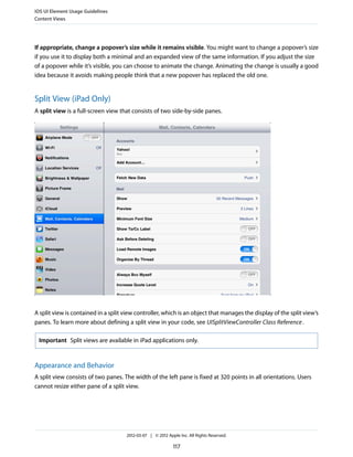 iOS UI Element Usage Guidelines
Content Views




If appropriate, change a popover’s size while it remains visible. You might want to change a popover’s size
if you use it to display both a minimal and an expanded view of the same information. If you adjust the size
of a popover while it’s visible, you can choose to animate the change. Animating the change is usually a good
idea because it avoids making people think that a new popover has replaced the old one.


Split View (iPad Only)
A split view is a full-screen view that consists of two side-by-side panes.




A split view is contained in a split view controller, which is an object that manages the display of the split view’s
panes. To learn more about defining a split view in your code, see UISplitViewController Class Reference .

 Important Split views are available in iPad applications only.



Appearance and Behavior
A split view consists of two panes. The width of the left pane is fixed at 320 points in all orientations. Users
cannot resize either pane of a split view.




                                     2012-03-07 | © 2012 Apple Inc. All Rights Reserved.

                                                            117
 
