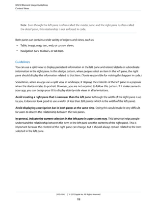 iOS UI Element Usage Guidelines
Content Views




     Note Even though the left pane is often called the master pane and the right pane is often called
     the detail pane , this relationship is not enforced in code.


Both panes can contain a wide variety of objects and views, such as:
 ●   Table, image, map, text, web, or custom views.
 ●   Navigation bars, toolbars, or tab bars.


Guidelines
You can use a split view to display persistent information in the left pane and related details or subordinate
information in the right pane. In this design pattern, when people select an item in the left pane, the right
pane should display the information related to that item. (You’re responsible for making this happen in code.)

Sometimes, when an app uses a split view in landscape, it displays the contents of the left pane in a popover
when the device rotates to portrait. However, you are not required to follow this pattern. If it makes sense in
your app, you can design your UI to display side-by-side views in all orientations.

Avoid creating a right pane that is narrower than the left pane. Although the width of the right pane is up
to you, it does not look good to use a width of less than 320 points (which is the width of the left pane).

Avoid displaying a navigation bar in both panes at the same time. Doing this would make it very difficult
for users to discern the relationship between the two panes.

In general, indicate the current selection in the left pane in a persistent way. This behavior helps people
understand the relationship between the item in the left pane and the contents of the right pane. This is
important because the content of the right pane can change, but it should always remain related to the item
selected in the left pane.




                                     2012-03-07 | © 2012 Apple Inc. All Rights Reserved.

                                                            118
 