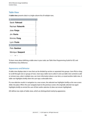 iOS UI Element Usage Guidelines
Content Views




Table View
A table view presents data in a single-column list of multiple rows.




To learn more about defining a table view in your code, see Table View Programming Guide for iOS and
UITableView Class Reference .


Appearance and Behavior
A table view displays data in rows that can be divided by section or separated into groups. Users flick or drag
to scroll through rows or groups of rows. Users tap a table row to select it and use table view controls to add
or remove rows, select multiple rows, see more information about a row item, or reveal another table view. A
table row highlights briefly when the user taps a selectable item.

If a row selection results in navigation to a new screen, the selected row highlights briefly as the new screen
slides into place. When the user navigates back to the previous screen, the originally selected row again
highlights briefly to remind the user of their earlier selection (it does not remain highlighted).

iOS defines two styles of table views, which are distinguished mainly by appearance.




                                    2012-03-07 | © 2012 Apple Inc. All Rights Reserved.

                                                           119
 