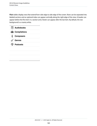iOS UI Element Usage Guidelines
Content Views




Plain tables display rows that extend from side edge to side edge of the screen. Rows can be separated into
labeled sections and an optional index can appear vertically along the right edge of the view. A header can
appear before the first item in a section and a footer can appear after the last item. By default, the row
background is a creamy white.




                                   2012-03-07 | © 2012 Apple Inc. All Rights Reserved.

                                                          120
 