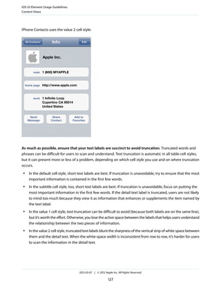iOS UI Element Usage Guidelines
Content Views




iPhone Contacts uses the value 2 cell style:




As much as possible, ensure that your text labels are succinct to avoid truncation. Truncated words and
phrases can be difficult for users to scan and understand. Text truncation is automatic in all table-cell styles,
but it can present more or less of a problem, depending on which cell style you use and on where truncation
occurs.
 ●   In the default cell style, short text labels are best. If truncation is unavoidable, try to ensure that the most
     important information is contained in the first few words.
 ●   In the subtitle cell style, too, short text labels are best. If truncation is unavoidable, focus on putting the
     most important information in the first few words. If the detail text label is truncated, users are not likely
     to mind too much because they view it as information that enhances or supplements the item named by
     the text label.
 ●   In the value 1 cell style, text truncation can be difficult to avoid (because both labels are on the same line),
     but it’s worth the effort. Otherwise, you lose the active space between the labels that helps users understand
     the relationship between the two pieces of information.
 ●   In the value 2 cell style, truncated text labels blunt the sharpness of the vertical strip of white space between
     them and the detail text. When the white-space width is inconsistent from row to row, it’s harder for users
     to scan the information in the detail text.




                                      2012-03-07 | © 2012 Apple Inc. All Rights Reserved.

                                                             127
 
