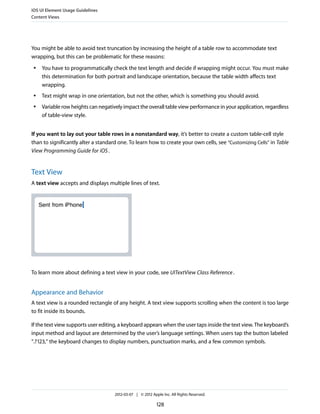 iOS UI Element Usage Guidelines
Content Views




You might be able to avoid text truncation by increasing the height of a table row to accommodate text
wrapping, but this can be problematic for these reasons:
 ●   You have to programmatically check the text length and decide if wrapping might occur. You must make
     this determination for both portrait and landscape orientation, because the table width affects text
     wrapping.
 ●   Text might wrap in one orientation, but not the other, which is something you should avoid.
 ●   Variable row heights can negatively impact the overall table view performance in your application, regardless
     of table-view style.


If you want to lay out your table rows in a nonstandard way, it’s better to create a custom table-cell style
than to significantly alter a standard one. To learn how to create your own cells, see “Customizing Cells” in Table
View Programming Guide for iOS .


Text View
A text view accepts and displays multiple lines of text.




To learn more about defining a text view in your code, see UITextView Class Reference .


Appearance and Behavior
A text view is a rounded rectangle of any height. A text view supports scrolling when the content is too large
to fit inside its bounds.

If the text view supports user editing, a keyboard appears when the user taps inside the text view. The keyboard’s
input method and layout are determined by the user’s language settings. When users tap the button labeled
“.?123,” the keyboard changes to display numbers, punctuation marks, and a few common symbols.




                                     2012-03-07 | © 2012 Apple Inc. All Rights Reserved.

                                                            128
 