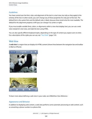 iOS UI Element Usage Guidelines
Content Views




Guidelines
You have control over the font, color, and alignment of the text in a text view, but only as they apply to the
entirety of the text. In other words, you can’t change any of these properties for only part of the text. The
default font is the system font and the default color is black, because these tend to be the most readable. The
default for the alignment property is left (you can change it to center or right).

If you must enable variable fonts, colors, or alignments within a view that displays text, you can use a web
view instead of a text view, and style the text using HTML.

You can also specify different keyboard styles, depending on the type of content you expect users to enter.
For a description of the styles you can use, see “Text Field” (page 153).


Web View
A web view is a region that can display rich HTML content (shown here between the navigation bar and toolbar
in Mail on iPhone).




To learn more about defining a web view in your code, see UIWebView Class Reference .


Appearance and Behavior
In addition to displaying web content, a web view performs some automatic processing on web content, such
as converting a phone number to a phone link.


                                    2012-03-07 | © 2012 Apple Inc. All Rights Reserved.

                                                           129
 