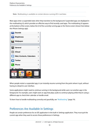 Platform Characteristics
Preferences Are Available in Settings




     Note Multitasking is available on certain devices running iOS 4 and later.


Most apps enter a suspended state when they transition to the background. Suspended apps are displayed in
the multitasking UI, which provides an effective way to find recently used apps. The multitasking UI appears
at the bottom of the screen, below the UI of the currently running app or the Home screen (shown here below
the iPhone Settings app).




When people restart a suspended app, it can instantly resume running from the point where it quit, without
having to reload its user interface.

Some applications might need to continue running in the background while users run another app in the
foreground. For example, users might want an app that plays audio to continue playing while they’re using a
different app to check their calendar or handle email.

To learn how to handle multitasking correctly and gracefully, see “Multitasking” (page 74).




Preferences Are Available in Settings
People set certain preferences for an iOS application in the built-in Settings application. They must quit the
current app when they want to access those preferences in Settings.


                                        2012-03-07 | © 2012 Apple Inc. All Rights Reserved.

                                                                13
 