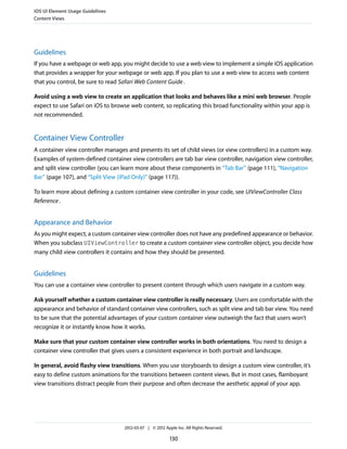 iOS UI Element Usage Guidelines
Content Views




Guidelines
If you have a webpage or web app, you might decide to use a web view to implement a simple iOS application
that provides a wrapper for your webpage or web app. If you plan to use a web view to access web content
that you control, be sure to read Safari Web Content Guide .

Avoid using a web view to create an application that looks and behaves like a mini web browser. People
expect to use Safari on iOS to browse web content, so replicating this broad functionality within your app is
not recommended.


Container View Controller
A container view controller manages and presents its set of child views (or view controllers) in a custom way.
Examples of system-defined container view controllers are tab bar view controller, navigation view controller,
and split view controller (you can learn more about these components in “Tab Bar” (page 111), “Navigation
Bar” (page 107), and “Split View (iPad Only)” (page 117)).

To learn more about defining a custom container view controller in your code, see UIViewController Class
Reference .


Appearance and Behavior
As you might expect, a custom container view controller does not have any predefined appearance or behavior.
When you subclass UIViewController to create a custom container view controller object, you decide how
many child view controllers it contains and how they should be presented.


Guidelines
You can use a container view controller to present content through which users navigate in a custom way.

Ask yourself whether a custom container view controller is really necessary. Users are comfortable with the
appearance and behavior of standard container view controllers, such as split view and tab bar view. You need
to be sure that the potential advantages of your custom container view outweigh the fact that users won’t
recognize it or instantly know how it works.

Make sure that your custom container view controller works in both orientations. You need to design a
container view controller that gives users a consistent experience in both portrait and landscape.

In general, avoid flashy view transitions. When you use storyboards to design a custom view controller, it’s
easy to define custom animations for the transitions between content views. But in most cases, flamboyant
view transitions distract people from their purpose and often decrease the aesthetic appeal of your app.




                                   2012-03-07 | © 2012 Apple Inc. All Rights Reserved.

                                                          130
 