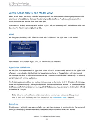 iOS UI Element Usage Guidelines
Alerts, Action Sheets, and Modal Views




Alerts, Action Sheets, and Modal Views
Alerts, action sheets, and modal views are temporary views that appear when something requires the user’s
attention or when additional choices or functionality need to be offered. People cannot interact with an
application while one of these views is on the screen.

To learn about working with these types of views in your code, see “Presenting View Controllers from Other View
Controllers” in View Programming Guide for iOS .



Alert
An alert gives people important information that affects their use of the application (or the device).




To learn about using an alert in your code, see UIAlertView Class Reference .


Appearance and Behavior
An alert pops up in the middle of the application screen and floats above its views. The unattached appearance
of an alert emphasizes the fact that its arrival is due to some change in the application or the device, not
necessarily as the result of the user’s most recent action. Users must dismiss the alert before they can continue
using the currently running application.

An alert always contains at least one button, which users tap to dismiss the alert. By default, an alert displays
a title and might also display a message that provides additional information. An alert can contain one or two
text fields, one of which can be a secure text-input field. The background appearance of an alert is system-defined
and cannot be changed.


     Note A local or push notification might use an alert to communicate with users, although this is
     rare. To learn more about local and push notifications, see “Notification Center” (page 76).


Guidelines
The infrequency with which alerts appear helps users take them seriously. Be sure to minimize the number of
alerts your app displays and ensure that each one offers critical information and useful choices.


                                         2012-03-07 | © 2012 Apple Inc. All Rights Reserved.

                                                                131
 