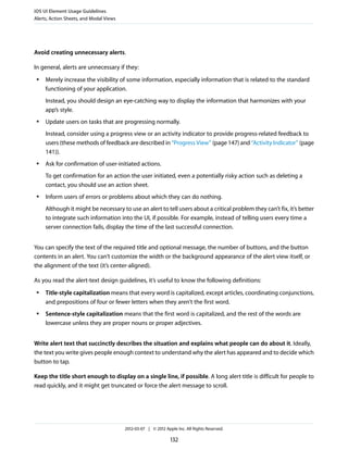 iOS UI Element Usage Guidelines
Alerts, Action Sheets, and Modal Views




Avoid creating unnecessary alerts.

In general, alerts are unnecessary if they:
 ●   Merely increase the visibility of some information, especially information that is related to the standard
     functioning of your application.
     Instead, you should design an eye-catching way to display the information that harmonizes with your
     app’s style.
 ●   Update users on tasks that are progressing normally.
     Instead, consider using a progress view or an activity indicator to provide progress-related feedback to
     users (these methods of feedback are described in “Progress View” (page 147) and “Activity Indicator” (page
     141)).
 ●   Ask for confirmation of user-initiated actions.
     To get confirmation for an action the user initiated, even a potentially risky action such as deleting a
     contact, you should use an action sheet.
 ●   Inform users of errors or problems about which they can do nothing.
     Although it might be necessary to use an alert to tell users about a critical problem they can’t fix, it’s better
     to integrate such information into the UI, if possible. For example, instead of telling users every time a
     server connection fails, display the time of the last successful connection.


You can specify the text of the required title and optional message, the number of buttons, and the button
contents in an alert. You can’t customize the width or the background appearance of the alert view itself, or
the alignment of the text (it’s center-aligned).

As you read the alert-text design guidelines, it’s useful to know the following definitions:
 ●   Title-style capitalization means that every word is capitalized, except articles, coordinating conjunctions,
     and prepositions of four or fewer letters when they aren’t the first word.
 ●   Sentence-style capitalization means that the first word is capitalized, and the rest of the words are
     lowercase unless they are proper nouns or proper adjectives.


Write alert text that succinctly describes the situation and explains what people can do about it. Ideally,
the text you write gives people enough context to understand why the alert has appeared and to decide which
button to tap.

Keep the title short enough to display on a single line, if possible. A long alert title is difficult for people to
read quickly, and it might get truncated or force the alert message to scroll.




                                         2012-03-07 | © 2012 Apple Inc. All Rights Reserved.

                                                                132
 