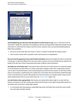 iOS UI Element Usage Guidelines
Alerts, Action Sheets, and Modal Views




Avoid lengthening your alert text with descriptions of which button to tap, such as “Tap View to see the
information.” Ideally, the combination of unambiguous alert text and logical button labels gives people enough
information to understand the situation and their choices. However, if you must provide detailed guidance,
follow these guidelines:
 ●   Be sure to use the word “tap” (not “touch” or “click” or “choose”) to describe the selection action.
 ●   Don’t enclose a button title in quotation marks, but do preserve its capitalization.


Be sure to test the appearance of your alert in both orientations. Because the height of an alert is constrained
in landscape, it might look different from the way it looks in portrait. It’s recommended that you optimize the
length of the alert text so that it looks good (and avoids scrolling) in both orientations.

Generally, use a two-button alert. A two-button alert is often the most useful, because it is easiest for people
to choose between two alternatives. It is rarely a good idea to display an alert with a single button because
such an alert is merely informative; it does not give people any control over the situation. An alert that contains
three or more buttons is significantly more complex than a two-button alert and should be avoided if possible.
In fact, if you find that you need to offer people more than two choices, you should consider using an action
sheet instead (to learn how to use an action sheet, see “Action Sheet” (page 135)).

Use alert button colors appropriately. Alert buttons are colored either dark or light. In an alert with two
buttons, the button on the left is always dark-colored and the button on the right is always light-colored. In a
one-button alert, the button is always light-colored.
 ●   In a two-button alert that proposes a potentially risky action, the button that cancels the action should
     be on the right (and light-colored).




                                         2012-03-07 | © 2012 Apple Inc. All Rights Reserved.

                                                                134
 