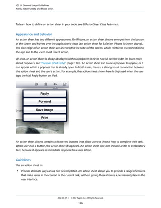 iOS UI Element Usage Guidelines
Alerts, Action Sheets, and Modal Views




To learn how to define an action sheet in your code, see UIActionSheet Class Reference .


Appearance and Behavior
An action sheet has two different appearances. On iPhone, an action sheet always emerges from the bottom
of the screen and hovers over the application’s views (an action sheet for Safari on iPhone is shown above).
The side edges of an action sheet are anchored to the sides of the screen, which reinforces its connection to
the app and to the user’s most recent action.

On iPad, an action sheet is always displayed within a popover; it never has full-screen width (to learn more
about popovers, see “Popover (iPad Only)” (page 114)). An action sheet can cause a popover to appear, or it
can appear within a popover that is already open. In both cases, there is a strong visual connection between
the action sheet and the user’s action. For example, the action sheet shown here is displayed when the user
taps the Mail Reply button on iPad.




An action sheet always contains at least two buttons that allow users to choose how to complete their task.
When users tap a button, the action sheet disappears. An action sheet does not include a title or explanatory
text, because it appears in immediate response to a user action.


Guidelines
Use an action sheet to:
 ●   Provide alternate ways a task can be completed. An action sheet allows you to provide a range of choices
     that make sense in the context of the current task, without giving these choices a permanent place in the
     user interface.




                                         2012-03-07 | © 2012 Apple Inc. All Rights Reserved.

                                                                136
 