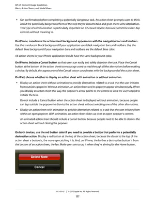 iOS UI Element Usage Guidelines
Alerts, Action Sheets, and Modal Views



 ●   Get confirmation before completing a potentially dangerous task. An action sheet prompts users to think
     about the potentially dangerous effects of the step they’re about to take and gives them some alternatives.
     This type of communication is particularly important on iOS-based devices because sometimes users tap
     controls without meaning to.


On iPhone, coordinate the action sheet background appearance with the navigation bars and toolbars.
Use the translucent black background if your application uses black navigation bars and toolbars. Use the
default blue background if your navigation bars and toolbars are the default blue color.

All action sheets in your iPhone application should have the same background color.

On iPhone, include a Cancel button so that users can easily and safely abandon the task. Place the Cancel
button at the bottom of the action sheet to encourage users to read through all the alternatives before making
a choice. By default, the appearance of the Cancel button coordinates with the background of the action sheet.

On iPad, choose whether to display an action sheet with animation or without animation.
 ●   Display an action sheet without animation to provide alternatives related to a task that the user initiates
     from outside a popover. Without animation, an action sheet and its popover appear simultaneously. When
     you display an action sheet this way, the popover’s arrow points to the control or area the user tapped to
     initiate the task.
     Do not include a Cancel button when the action sheet is displayed without animation, because people
     can tap outside the popover to dismiss the action sheet without selecting one of the other alternatives.
 ●   Display an action sheet with animation to provide alternatives related to a task that the user initiates from
     within an open popover. With animation, an action sheet slides up over an open popover’s content.
     An animated action sheet should include a Cancel button, because people need to be able to dismiss the
     action sheet without closing the popover.


On both devices, use the red button color if you need to provide a button that performs a potentially
destructive action. Display a red button at the top of the action sheet, because the closer to the top of the
action sheet a button is, the more eye-catching it is. And, on iPhone, the farther a destructive button is from
the bottom of an action sheet, the less likely users are to tap it when they’re aiming for the Home button.




                                         2012-03-07 | © 2012 Apple Inc. All Rights Reserved.

                                                                137
 