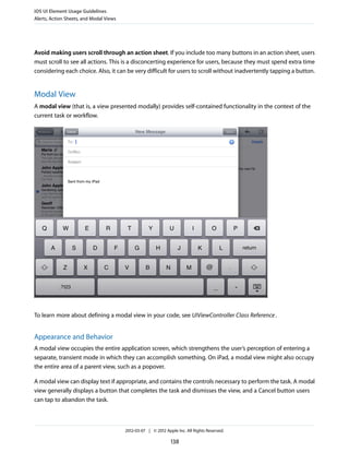 iOS UI Element Usage Guidelines
Alerts, Action Sheets, and Modal Views




Avoid making users scroll through an action sheet. If you include too many buttons in an action sheet, users
must scroll to see all actions. This is a disconcerting experience for users, because they must spend extra time
considering each choice. Also, it can be very difficult for users to scroll without inadvertently tapping a button.


Modal View
A modal view (that is, a view presented modally) provides self-contained functionality in the context of the
current task or workflow.




To learn more about defining a modal view in your code, see UIViewController Class Reference .


Appearance and Behavior
A modal view occupies the entire application screen, which strengthens the user’s perception of entering a
separate, transient mode in which they can accomplish something. On iPad, a modal view might also occupy
the entire area of a parent view, such as a popover.

A modal view can display text if appropriate, and contains the controls necessary to perform the task. A modal
view generally displays a button that completes the task and dismisses the view, and a Cancel button users
can tap to abandon the task.



                                         2012-03-07 | © 2012 Apple Inc. All Rights Reserved.

                                                                138
 