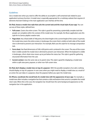 iOS UI Element Usage Guidelines
Alerts, Action Sheets, and Modal Views




Guidelines
Use a modal view when you need to offer the ability to accomplish a self-contained task related to your
application’s primary function. A modal view is especially appropriate for a multistep subtask that requires UI
elements that don’t belong in the main application user interface all the time.

On iPad, choose a modal view style that suits the current task and the visual style of your app. You can
use any of these styles, defined here:
 ●   Full screen. Covers the entire screen. This style is good for presenting a potentially complex task that
     people can complete within the context of the modal view. For example, the Music application uses this
     style for its Genius playlist creation task.
 ●   Page sheet. Has a fixed width of 768 points; the sheet height is the current height of the screen. In portrait,
     the modal view covers the entire screen; in landscape, the screen that is visible on both sides of the modal
     view is dimmed to prevent user interaction. For example, Mail uses this style for its message composition
     task.
 ●   Form sheet. Has fixed dimensions of 540 x 620 points and is centered in the screen. The area of the screen
     that is visible outside the modal view is dimmed to prevent user interaction. When the keyboard is visible
     in landscape, a form sheet view moves up to just below the status bar. This style is good for gathering
     structured information from the user.
 ●   Current context. Uses the same size as its parent view. This style is good for displaying a modal view
     within a split view pane, popover, or other non–full–screen view.


On iPad, don’t display a modal view on top of a popover. With the possible exception of an alert, nothing
should display on top of a popover. In rare cases when you might need to display a modal view as a result of
an action the user takes in a popover, close the popover before you open the modal view.

On iPhone, coordinate the overall look of a modal view with the appearance of your app. For example, a
modal view often includes a navigation bar that contains a title and buttons that cancel or complete the modal
view’s task. When this is the case, the navigation bar should have the same background appearance as the
navigation bar in the application.




                                         2012-03-07 | © 2012 Apple Inc. All Rights Reserved.

                                                                139
 