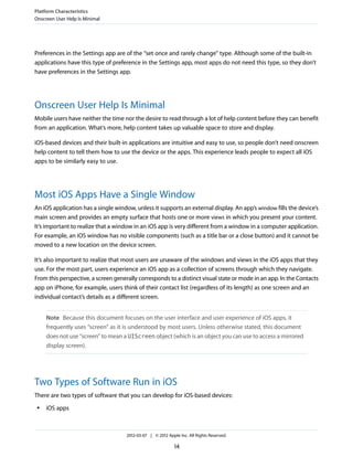 Platform Characteristics
Onscreen User Help Is Minimal




Preferences in the Settings app are of the “set once and rarely change” type. Although some of the built-in
applications have this type of preference in the Settings app, most apps do not need this type, so they don’t
have preferences in the Settings app.




Onscreen User Help Is Minimal
Mobile users have neither the time nor the desire to read through a lot of help content before they can benefit
from an application. What’s more, help content takes up valuable space to store and display.

iOS-based devices and their built-in applications are intuitive and easy to use, so people don’t need onscreen
help content to tell them how to use the device or the apps. This experience leads people to expect all iOS
apps to be similarly easy to use.




Most iOS Apps Have a Single Window
An iOS application has a single window, unless it supports an external display. An app’s window fills the device’s
main screen and provides an empty surface that hosts one or more views in which you present your content.
It’s important to realize that a window in an iOS app is very different from a window in a computer application.
For example, an iOS window has no visible components (such as a title bar or a close button) and it cannot be
moved to a new location on the device screen.

It’s also important to realize that most users are unaware of the windows and views in the iOS apps that they
use. For the most part, users experience an iOS app as a collection of screens through which they navigate.
From this perspective, a screen generally corresponds to a distinct visual state or mode in an app. In the Contacts
app on iPhone, for example, users think of their contact list (regardless of its length) as one screen and an
individual contact’s details as a different screen.


     Note Because this document focuses on the user interface and user experience of iOS apps, it
     frequently uses “screen” as it is understood by most users. Unless otherwise stated, this document
     does not use “screen” to mean a UIScreen object (which is an object you can use to access a mirrored
     display screen).




Two Types of Software Run in iOS
There are two types of software that you can develop for iOS-based devices:
 ●   iOS apps



                                     2012-03-07 | © 2012 Apple Inc. All Rights Reserved.

                                                             14
 
