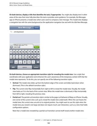 iOS UI Element Usage Guidelines
Alerts, Action Sheets, and Modal Views




On both devices, display a title that identifies the task, if appropriate. You might also display text in other
areas of the view that more fully describes the task or provides some guidance. For example, the Messages
app on iPhone presents a modal view when users want to compose a text message. This modal view displays
a navigation bar with the same background as the application navigation bar and with the title New Message.




On both devices, choose an appropriate transition style for revealing the modal view. Use a style that
coordinates with your application and enhances the user’s awareness of the temporary context shift that the
modal view represents. To do this, you can specify one of the following transition styles:
 ●   Vertical. The modal view slides up from the bottom edge of the screen and slides back down when
     dismissed. (This is the default transition style.)
 ●   Flip. The current view flips horizontally from right to left to reveal the modal view. Visually, the modal
     view looks as if it is the back of the current view. When the modal view is dismissed, it flips horizontally
     from left to right, revealing the previous view.
 ●   Partial curl. The partial-curl transition style is similar to the page-curl behavior of Maps on iPhone. Visually,
     one corner of the current view curls up to reveal the modal view underneath. When the user leaves the
     modal view, the current view uncurls to its original position. You might want to use this style when the
     modal view you reveal is not large and does not require much user interaction, such as a view that holds
     configuration options.
     Note that a modal view revealed by a partial-curl transition cannot itself reveal another modal view.




                                         2012-03-07 | © 2012 Apple Inc. All Rights Reserved.

                                                                140
 