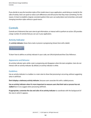 iOS UI Element Usage Guidelines
Controls




If you decide to vary the transition styles of the modal views in your application, avoid doing so merely for the
sake of variety. Users are quick to notice such differences and will assume that they mean something. For this
reason, it’s best to establish a logical, consistent pattern that users can easily detect and remember, and avoid
changing transition styles without a good reason.




Controls
Controls are UI elements that users view to get information, or interact with to perform an action. iOS provides
a large number of controls that you can use in your application.


Activity Indicator
An activity indicator shows that a task or process is progressing (shown here with a label).




To learn how to define an activity indicator in your code, see UIActivityIndicatorView Class Reference .


Appearance and Behavior
An activity indicator spins while a task is progressing and disappears when the task completes. Users do not
interact with an activity indicator. By default, an activity indicator is white.


Guidelines
Use an activity indicator in a toolbar or a main view to show that processing is occurring, without suggesting
when it will finish.

Don’t display a stationary activity indicator, because users associate this with a stalled process.

Use an activity indicator when it’s more important to reassure users that their task or process has not
stalled than it is to suggest when processing will finish.

If appropriate, customize the size and color of an activity indicator to coordinate with the background of
the view in which it appears.




                                    2012-03-07 | © 2012 Apple Inc. All Rights Reserved.

                                                           141
 