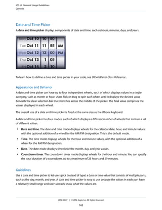 iOS UI Element Usage Guidelines
Controls




Date and Time Picker
A date and time picker displays components of date and time, such as hours, minutes, days, and years.




To learn how to define a date and time picker in your code, see UIDatePicker Class Reference .


Appearance and Behavior
A date and time picker can have up to four independent wheels, each of which displays values in a single
category, such as month or hour. Users flick or drag to spin each wheel until it displays the desired value
beneath the clear selection bar that stretches across the middle of the picker. The final value comprises the
values displayed in each wheel.

The overall size of a date and time picker is fixed at the same size as the iPhone keyboard.

A date and time picker has four modes, each of which displays a different number of wheels that contain a set
of different values.
 ●   Date and time. The date and time mode displays wheels for the calendar date, hour, and minute values,
     with the optional addition of a wheel for the AM/PM designation. This is the default mode.
 ●   Time. The time mode displays wheels for the hour and minute values, with the optional addition of a
     wheel for the AM/PM designation.
 ●   Date. The date mode displays wheels for the month, day, and year values.
 ●   Countdown timer. The countdown timer mode displays wheels for the hour and minute. You can specify
     the total duration of a countdown, up to a maximum of 23 hours and 59 minutes.


Guidelines
Use a date and time picker to let users pick (instead of type) a date or time value that consists of multiple parts,
such as the day, month, and year. A date and time picker is easy to use because the values in each part have
a relatively small range and users already know what the values are.




                                     2012-03-07 | © 2012 Apple Inc. All Rights Reserved.

                                                            142
 