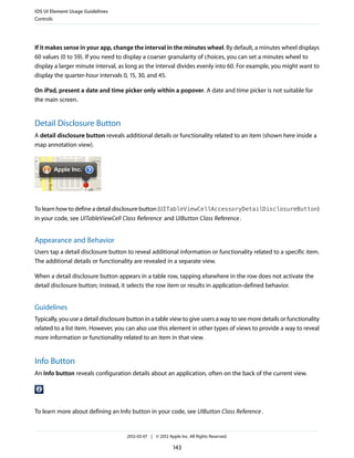 iOS UI Element Usage Guidelines
Controls




If it makes sense in your app, change the interval in the minutes wheel. By default, a minutes wheel displays
60 values (0 to 59). If you need to display a coarser granularity of choices, you can set a minutes wheel to
display a larger minute interval, as long as the interval divides evenly into 60. For example, you might want to
display the quarter-hour intervals 0, 15, 30, and 45.

On iPad, present a date and time picker only within a popover. A date and time picker is not suitable for
the main screen.


Detail Disclosure Button
A detail disclosure button reveals additional details or functionality related to an item (shown here inside a
map annotation view).




To learn how to define a detail disclosure button (UITableViewCellAccessoryDetailDisclosureButton)
in your code, see UITableViewCell Class Reference and UIButton Class Reference .


Appearance and Behavior
Users tap a detail disclosure button to reveal additional information or functionality related to a specific item.
The additional details or functionality are revealed in a separate view.

When a detail disclosure button appears in a table row, tapping elsewhere in the row does not activate the
detail disclosure button; instead, it selects the row item or results in application-defined behavior.


Guidelines
Typically, you use a detail disclosure button in a table view to give users a way to see more details or functionality
related to a list item. However, you can also use this element in other types of views to provide a way to reveal
more information or functionality related to an item in that view.


Info Button
An Info button reveals configuration details about an application, often on the back of the current view.




To learn more about defining an Info button in your code, see UIButton Class Reference .


                                      2012-03-07 | © 2012 Apple Inc. All Rights Reserved.

                                                             143
 