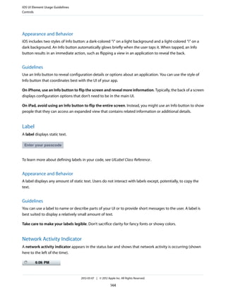 iOS UI Element Usage Guidelines
Controls




Appearance and Behavior
iOS includes two styles of Info button: a dark-colored “i” on a light background and a light-colored “i” on a
dark background. An Info button automatically glows briefly when the user taps it. When tapped, an Info
button results in an immediate action, such as flipping a view in an application to reveal the back.


Guidelines
Use an Info button to reveal configuration details or options about an application. You can use the style of
Info button that coordinates best with the UI of your app.

On iPhone, use an Info button to flip the screen and reveal more information. Typically, the back of a screen
displays configuration options that don’t need to be in the main UI.

On iPad, avoid using an Info button to flip the entire screen. Instead, you might use an Info button to show
people that they can access an expanded view that contains related information or additional details.


Label
A label displays static text.




To learn more about defining labels in your code, see UILabel Class Reference .


Appearance and Behavior
A label displays any amount of static text. Users do not interact with labels except, potentially, to copy the
text.


Guidelines
You can use a label to name or describe parts of your UI or to provide short messages to the user. A label is
best suited to display a relatively small amount of text.

Take care to make your labels legible. Don’t sacrifice clarity for fancy fonts or showy colors.


Network Activity Indicator
A network activity indicator appears in the status bar and shows that network activity is occurring (shown
here to the left of the time).




                                    2012-03-07 | © 2012 Apple Inc. All Rights Reserved.

                                                           144
 