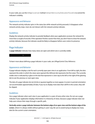 iOS UI Element Usage Guidelines
Controls




In your code, you use the UIApplication method networkActivityIndicatorVisible to control the
indicator’s visibility.


Appearance and Behavior
The network activity indicator spins in the status bar while network activity proceeds. It disappears when
network activity stops. Users do not interact with the network activity indicator.


Guidelines
Display the network activity indicator to provide feedback when your application accesses the network for
more than a couple of seconds. If the operation finishes sooner than that, you don’t have to show the network
activity indicator, because the indicator would be likely to disappear before users notice its presence.


Page Indicator
A page indicator indicates how many views are open and which one is currently visible.




To learn more about defining a page indicator in your code, see UIPageControl Class Reference .


Appearance and Behavior
A page indicator displays a dot for each currently open peer view in an application. From left to right, the dots
represent the order in which the views were opened (the leftmost dot represents the first view). The currently
visible view is indicated by a glow on the dot that represents it. Users tap to the left or the right of the glowing
dot to see the previous or next open view.

The dots of a page indicator do not shrink or squeeze together as more appear. A screen in portrait orientation
can accommodate approximately 20 dots; if you try to display more dots than will fit in the screen, they will
be clipped.


Guidelines
Use a page indicator when each view in your application is a peer of every other view. Do not use a page
indicator if your application displays information in a hierarchy of views, because a page indicator does not
help users retrace their steps through a specific path.

Vertically center a page indicator between the bottom edge of an open view and the bottom edge of the
screen, where it is always visible without getting in users’ way. Be sure to avoid trying to display too many
dots for the current screen orientation.



                                     2012-03-07 | © 2012 Apple Inc. All Rights Reserved.

                                                            145
 