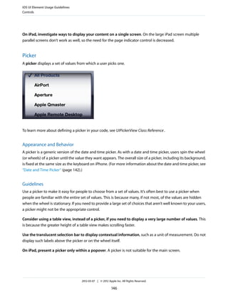 iOS UI Element Usage Guidelines
Controls




On iPad, investigate ways to display your content on a single screen. On the large iPad screen multiple
parallel screens don’t work as well, so the need for the page indicator control is decreased.


Picker
A picker displays a set of values from which a user picks one.




To learn more about defining a picker in your code, see UIPickerView Class Reference .


Appearance and Behavior
A picker is a generic version of the date and time picker. As with a date and time picker, users spin the wheel
(or wheels) of a picker until the value they want appears. The overall size of a picker, including its background,
is fixed at the same size as the keyboard on iPhone. (For more information about the date and time picker, see
“Date and Time Picker” (page 142).)


Guidelines
Use a picker to make it easy for people to choose from a set of values. It’s often best to use a picker when
people are familiar with the entire set of values. This is because many, if not most, of the values are hidden
when the wheel is stationary. If you need to provide a large set of choices that aren’t well known to your users,
a picker might not be the appropriate control.

Consider using a table view, instead of a picker, if you need to display a very large number of values. This
is because the greater height of a table view makes scrolling faster.

Use the translucent selection bar to display contextual information, such as a unit of measurement. Do not
display such labels above the picker or on the wheel itself.

On iPad, present a picker only within a popover. A picker is not suitable for the main screen.




                                    2012-03-07 | © 2012 Apple Inc. All Rights Reserved.

                                                           146
 