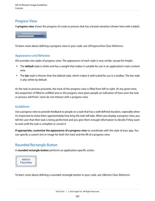 iOS UI Element Usage Guidelines
Controls




Progress View
A progress view shows the progress of a task or process that has a known duration (shown here with a label).




To learn more about defining a progress view in your code, see UIProgressView Class Reference .


Appearance and Behavior
iOS provides two styles of progress view. The appearance of each style is very similar, except for height.
 ●   The default style is white and has a weight that makes it suitable for use in an application’s main content
     area.
 ●   The bar style is thinner than the default style, which makes it well-suited for use in a toolbar. The bar style
     is also white by default.


As the task or process proceeds, the track of the progress view is filled from left to right. At any given time,
the proportion of filled to unfilled area in the progress view gives people an indication of how soon the task
or process will finish. Users do not interact with a progress view.


Guidelines
Use a progress view to provide feedback to people on a task that has a well-defined duration, especially when
it’s important to show them approximately how long the task will take. When you display a progress view, you
tell the user that their task is being performed and you give them enough information to decide if they want
to wait until the task is complete or cancel it.

If appropriate, customize the appearance of a progress view to coordinate with the style of your app. You
can specify a custom tint or image for both the track and the fill of a progress view.


Rounded Rectangle Button
A rounded rectangle button performs an application-specific action.




To learn more about defining a rounded rectangle button in your code, see UIButton Class Reference .




                                     2012-03-07 | © 2012 Apple Inc. All Rights Reserved.

                                                            147
 