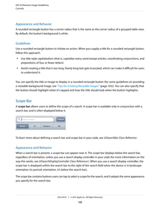 iOS UI Element Usage Guidelines
Controls




Appearance and Behavior
A rounded rectangle button has a corner radius that is the same as the corner radius of a grouped table view.
By default, the button’s background is white.


Guidelines
Use a rounded rectangle button to initiate an action. When you supply a title for a rounded rectangle button,
follow this approach:
 ●   Use title-style capitalization (that is, capitalize every word except articles, coordinating conjunctions, and
     prepositions of four or fewer letters)
 ●   Avoid creating a title that is too long. Overly long text gets truncated, which can make it difficult for users
     to understand it.


You can specify the title or image to display in a rounded rectangle button (for some guidelines on providing
a resizable background image, see “Tips for Creating Resizable Images” (page 165)). You can also specify that
the button should highlight when it’s tapped and how the title should look when the button highlights.


Scope Bar
A scope bar allows users to define the scope of a search. A scope bar is available only in conjunction with a
search bar, and is often displayed below it.




To learn more about defining a search bar and scope bar in your code, see UISearchBar Class Reference .


Appearance and Behavior
When a search bar is present, a scope bar can appear near it. The scope bar displays below the search bar,
regardless of orientation, unless you use a search display controller in your code (for more information on the
way this works, see UISearchDisplayController Class Reference ). When you use a search display controller, the
scope bar is displayed within the search bar to the right of the search field when the device is in landscape
orientation (in portrait orientation, it’s below the search bar).

The scope bar contains buttons users can tap to select a scope for the search, and it adopts the same appearance
you specify for the search bar.




                                     2012-03-07 | © 2012 Apple Inc. All Rights Reserved.

                                                            148
 