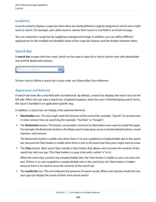 iOS UI Element Usage Guidelines
Controls




Guidelines
It can be useful to display a scope bar when there are clearly defined or typical categories in which users might
want to search. For example, users often want to narrow their search to one field in an email message.

You can customize a scope bar by supplying a background image. In addition, you can define different
appearances for the enabled and disabled states of the scope bar buttons and the dividers between them.


Search Bar
A search bar accepts text from users, which can be used as input for a search (shown here with placeholder
text and the Bookmarks button).




To learn how to define a search bar in your code, see UISearchBar Class Reference .


Appearance and Behavior
A search bar looks like a text field with rounded ends. By default, a search bar displays the search icon on the
left side. When the user taps a search bar, a keyboard appears; when the user is finished typing search terms,
the input is handled in an application-specific way.

In addition, a search bar can display a few optional elements:
 ●   Placeholder text. This text might state the function of the control (for example, “Search”) or remind users
     in what context they are searching (for example, “YouTube” or “Google”).
 ●   The Bookmarks button. This button can provide a shortcut to information users want to easily find again.
     For example, the Bookmarks button in the Maps search mode gives access to bookmarked locations, recent
     searches, and contacts.
     The Bookmarks button is visible only when there is no user-supplied or nonplaceholder text in the search
     bar, because the Clear button is visible when there is text in the search bar that users might want to erase.
 ●   The Clear button. Most search bars include a Clear button that allows users to erase the contents of the
     search bar with one tap. (The Clear button is a gray circle with a white “x” in it.)
     When the search bar contains any nonplaceholder text, the Clear button is visible so users can erase the
     text. If there is no user-supplied or nonplaceholder text in the search bar, the Clear button is hidden
     because there is no need to erase the contents of the search bar.
 ●   The results list icon. This icon indicates the presence of search results. When users tap the results list icon,
     your app can display the results of their most recent search.




                                      2012-03-07 | © 2012 Apple Inc. All Rights Reserved.

                                                             149
 