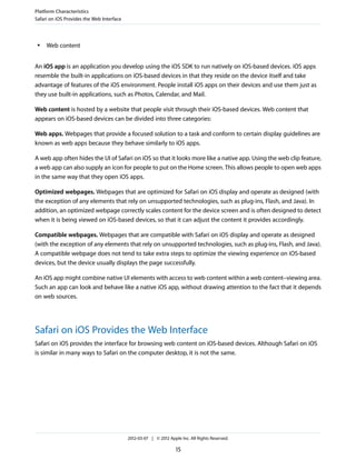 Platform Characteristics
Safari on iOS Provides the Web Interface



 ●   Web content


An iOS app is an application you develop using the iOS SDK to run natively on iOS-based devices. iOS apps
resemble the built-in applications on iOS-based devices in that they reside on the device itself and take
advantage of features of the iOS environment. People install iOS apps on their devices and use them just as
they use built-in applications, such as Photos, Calendar, and Mail.

Web content is hosted by a website that people visit through their iOS-based devices. Web content that
appears on iOS-based devices can be divided into three categories:

Web apps. Webpages that provide a focused solution to a task and conform to certain display guidelines are
known as web apps because they behave similarly to iOS apps.

A web app often hides the UI of Safari on iOS so that it looks more like a native app. Using the web clip feature,
a web app can also supply an icon for people to put on the Home screen. This allows people to open web apps
in the same way that they open iOS apps.

Optimized webpages. Webpages that are optimized for Safari on iOS display and operate as designed (with
the exception of any elements that rely on unsupported technologies, such as plug-ins, Flash, and Java). In
addition, an optimized webpage correctly scales content for the device screen and is often designed to detect
when it is being viewed on iOS-based devices, so that it can adjust the content it provides accordingly.

Compatible webpages. Webpages that are compatible with Safari on iOS display and operate as designed
(with the exception of any elements that rely on unsupported technologies, such as plug-ins, Flash, and Java).
A compatible webpage does not tend to take extra steps to optimize the viewing experience on iOS-based
devices, but the device usually displays the page successfully.

An iOS app might combine native UI elements with access to web content within a web content–viewing area.
Such an app can look and behave like a native iOS app, without drawing attention to the fact that it depends
on web sources.




Safari on iOS Provides the Web Interface
Safari on iOS provides the interface for browsing web content on iOS-based devices. Although Safari on iOS
is similar in many ways to Safari on the computer desktop, it is not the same.




                                           2012-03-07 | © 2012 Apple Inc. All Rights Reserved.

                                                                   15
 