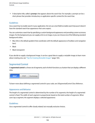 iOS UI Element Usage Guidelines
Controls




 ●   A descriptive title, called a prompt, that appears above the search bar. For example, a prompt can be a
     short phrase that provides introductory or application-specific context for the search bar.


Guidelines
Use a search bar to enable search in your application. Do not use a text field to enable search because it doesn’t
have the standard search-bar appearance that users expect.

You can customize a search bar by specifying a custom background appearance and providing custom accessory
images. For the background, you can supply a tint or an image, or you can choose one of the following standard
background colors:
 ●   Blue (this is the default gradient that coordinates with the default appearance of toolbars and navigation
     bars)
 ●   Black
 ●   Black transparent


If you decide to supply a background image, it can be a good idea to supply a resizable image; to learn more
about creating one, see “Tips for Creating Resizable Images” (page 165).


Segmented Control
A segmented control is a linear set of segments, each of which functions as a button that can display a different
view.




To learn more about defining a segmented control in your code, see UISegmentedControl Class Reference .


Appearance and Behavior
The length of a segmented control is determined by the number of its segments; the height of a segmented
control is fixed. The width of each segment is proportional, based on the total number of segments. When
users tap a segment, the segment displays a selected appearance.


Guidelines
Use a segmented control to offer closely related, but mutually exclusive choices.




                                    2012-03-07 | © 2012 Apple Inc. All Rights Reserved.

                                                           150
 