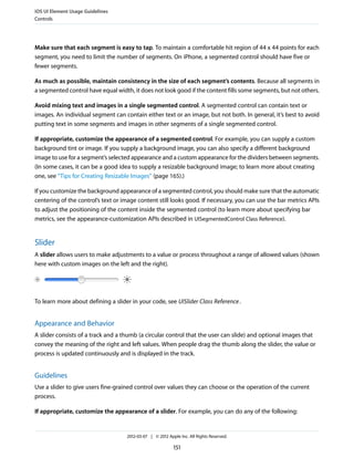 iOS UI Element Usage Guidelines
Controls




Make sure that each segment is easy to tap. To maintain a comfortable hit region of 44 x 44 points for each
segment, you need to limit the number of segments. On iPhone, a segmented control should have five or
fewer segments.

As much as possible, maintain consistency in the size of each segment’s contents. Because all segments in
a segmented control have equal width, it does not look good if the content fills some segments, but not others.

Avoid mixing text and images in a single segmented control. A segmented control can contain text or
images. An individual segment can contain either text or an image, but not both. In general, it’s best to avoid
putting text in some segments and images in other segments of a single segmented control.

If appropriate, customize the appearance of a segmented control. For example, you can supply a custom
background tint or image. If you supply a background image, you can also specify a different background
image to use for a segment’s selected appearance and a custom appearance for the dividers between segments.
(In some cases, it can be a good idea to supply a resizable background image; to learn more about creating
one, see “Tips for Creating Resizable Images” (page 165).)

If you customize the background appearance of a segmented control, you should make sure that the automatic
centering of the control’s text or image content still looks good. If necessary, you can use the bar metrics APIs
to adjust the positioning of the content inside the segmented control (to learn more about specifying bar
metrics, see the appearance-customization APIs described in UISegmentedControl Class Reference).


Slider
A slider allows users to make adjustments to a value or process throughout a range of allowed values (shown
here with custom images on the left and the right).




To learn more about defining a slider in your code, see UISlider Class Reference .


Appearance and Behavior
A slider consists of a track and a thumb (a circular control that the user can slide) and optional images that
convey the meaning of the right and left values. When people drag the thumb along the slider, the value or
process is updated continuously and is displayed in the track.


Guidelines
Use a slider to give users fine-grained control over values they can choose or the operation of the current
process.

If appropriate, customize the appearance of a slider. For example, you can do any of the following:


                                    2012-03-07 | © 2012 Apple Inc. All Rights Reserved.

                                                           151
 