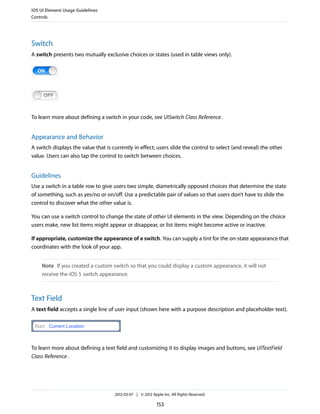 iOS UI Element Usage Guidelines
Controls




Switch
A switch presents two mutually exclusive choices or states (used in table views only).




To learn more about defining a switch in your code, see UISwitch Class Reference .


Appearance and Behavior
A switch displays the value that is currently in effect; users slide the control to select (and reveal) the other
value. Users can also tap the control to switch between choices.


Guidelines
Use a switch in a table row to give users two simple, diametrically opposed choices that determine the state
of something, such as yes/no or on/off. Use a predictable pair of values so that users don’t have to slide the
control to discover what the other value is.

You can use a switch control to change the state of other UI elements in the view. Depending on the choice
users make, new list items might appear or disappear, or list items might become active or inactive.

If appropriate, customize the appearance of a switch. You can supply a tint for the on-state appearance that
coordinates with the look of your app.


    Note If you created a custom switch so that you could display a custom appearance, it will not
    receive the iOS 5 switch appearance.



Text Field
A text field accepts a single line of user input (shown here with a purpose description and placeholder text).




To learn more about defining a text field and customizing it to display images and buttons, see UITextField
Class Reference .




                                     2012-03-07 | © 2012 Apple Inc. All Rights Reserved.

                                                            153
 