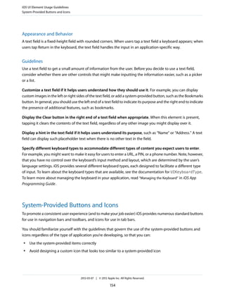 iOS UI Element Usage Guidelines
System-Provided Buttons and Icons




Appearance and Behavior
A text field is a fixed-height field with rounded corners. When users tap a text field a keyboard appears; when
users tap Return in the keyboard, the text field handles the input in an application-specific way.


Guidelines
Use a text field to get a small amount of information from the user. Before you decide to use a text field,
consider whether there are other controls that might make inputting the information easier, such as a picker
or a list.

Customize a text field if it helps users understand how they should use it. For example, you can display
custom images in the left or right sides of the text field, or add a system-provided button, such as the Bookmarks
button. In general, you should use the left end of a text field to indicate its purpose and the right end to indicate
the presence of additional features, such as bookmarks.

Display the Clear button in the right end of a text field when appropriate. When this element is present,
tapping it clears the contents of the text field, regardless of any other image you might display over it.

Display a hint in the text field if it helps users understand its purpose, such as “Name” or “Address.” A text
field can display such placeholder text when there is no other text in the field.

Specify different keyboard types to accommodate different types of content you expect users to enter.
For example, you might want to make it easy for users to enter a URL, a PIN, or a phone number. Note, however,
that you have no control over the keyboard’s input method and layout, which are determined by the user’s
language settings. iOS provides several different keyboard types, each designed to facilitate a different type
of input. To learn about the keyboard types that are available, see the documentation for UIKeyboardType.
To learn more about managing the keyboard in your application, read “Managing the Keyboard” in iOS App
Programming Guide .




System-Provided Buttons and Icons
To promote a consistent user experience (and to make your job easier) iOS provides numerous standard buttons
for use in navigation bars and toolbars, and icons for use in tab bars.

You should familiarize yourself with the guidelines that govern the use of the system-provided buttons and
icons regardless of the type of application you’re developing, so that you can:
 ●   Use the system-provided items correctly
 ●   Avoid designing a custom icon that looks too similar to a system-provided icon




                                     2012-03-07 | © 2012 Apple Inc. All Rights Reserved.

                                                            154
 