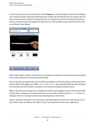 Platform Characteristics
Safari on iOS Provides the Web Interface




For the most part, users can’t change the size of the viewport (the area that displays content). On the desktop,
users resize the viewport when they resize the browser window. On iOS-based devices, the viewport does not
resize unless the device orientation changes. iOS users can change the scale of the viewport by zooming in
and out, and they can pan the webpage. On iPad, users are much less likely to zoom web content than they
are on iPhone (shown below).




Safari on iOS supports cookies. Use of cookies can streamline user interaction with web content by saving the
user’s context, preferences, and previously entered data.

Safari on iOS does not support Flash, Java (including Java applets), or third-party plug-ins within web content.
Instead, Safari on iOS supports the HTML5 <audio> and <video> tags to provide audio and video streaming,
and JavaScript and CSS3 transforms, transitions, and animations to display animated content.

Safari on iOS interprets most gestures as targeting the way the device displays content, not the content itself.
The tap, which is analogous to a single mouse click, can cause Safari on iOS to send the onclick event to a
webpage. There are no analogs for other mouse-based gestures, such as hover.

Safari on iOS allows web apps to run in full-screen mode. Web apps that launch from a web clip icon on the
user’s Home screen can hide the UI for Safari on iOS, so that they look more like native applications.




                                           2012-03-07 | © 2012 Apple Inc. All Rights Reserved.

                                                                   16
 