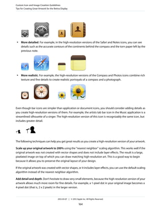 Custom Icon and Image Creation Guidelines
Tips for Creating Great Artwork for the Retina Display




 ●   More detailed. For example, in the high-resolution versions of the Safari and Notes icons, you can see
     details such as the accurate contours of the continents behind the compass and the torn paper left by the
     previous note.




 ●   More realistic. For example, the high-resolution versions of the Compass and Photos icons combine rich
     texture and fine details to create realistic portrayals of a compass and a photograph.




Even though bar icons are simpler than application or document icons, you should consider adding details as
you create high-resolution versions of them. For example, the artists tab bar icon in the Music application is a
streamlined silhouette of a singer. The high-resolution version of this icon is recognizably the same icon, but
includes greater detail.




The following techniques can help you get great results as you create a high-resolution version of your artwork.

Scale up your original artwork to 200% using the “nearest neighbor” scaling algorithm. This works well if the
original artwork was not created with vector shapes and does not include layer effects. The result is a large,
pixelated image on top of which you can draw matching high-resolution art. This is a good way to begin
because it allows you to preserve the original layout of your design.

If the original artwork was created with vector shapes, or it includes layer effects, you can use the default scaling
algorithm instead of the nearest neighbor algorithm.

Add detail and depth. Don’t hesitate to draw very small elements, because the high-resolution version of your
artwork allows much more room for fine details. For example, a 1-pixel dot in your original image becomes a
4-pixel dot (that is, 2 x 2 pixels) in the larger version.


                                           2012-03-07 | © 2012 Apple Inc. All Rights Reserved.

                                                                  164
 