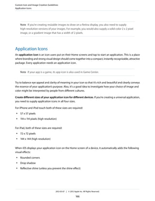 Custom Icon and Image Creation Guidelines
Application Icons




     Note If you’re creating resizable images to draw on a Retina display, you also need to supply
     high-resolution versions of your images. For example, you would also supply a solid-color 2 x 2 pixel
     image, or a gradient image that has a width of 2 pixels.




Application Icons
An application icon is an icon users put on their Home screens and tap to start an application. This is a place
where branding and strong visual design should come together into a compact, instantly recognizable, attractive
package. Every application needs an application icon.


     Note If your app is a game, its app icon is also used in Game Center.


Try to balance eye appeal and clarity of meaning in your icon so that it’s rich and beautiful and clearly conveys
the essence of your application’s purpose. Also, it’s a good idea to investigate how your choice of image and
color might be interpreted by people from different cultures.

Create different sizes of your application icon for different devices. If you’re creating a universal application,
you need to supply application icons in all four sizes.

For iPhone and iPod touch both of these sizes are required:
 ●   57 x 57 pixels
 ●   114 x 114 pixels (high resolution)


For iPad, both of these sizes are required:
 ●   72 x 72 pixels
 ●   144 x 144 (high resolution)


When iOS displays your application icon on the Home screen of a device, it automatically adds the following
visual effects:
 ●   Rounded corners
 ●   Drop shadow
 ●   Reflective shine (unless you prevent the shine effect)




                                      2012-03-07 | © 2012 Apple Inc. All Rights Reserved.

                                                             166
 