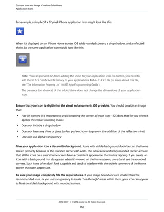Custom Icon and Image Creation Guidelines
Application Icons




For example, a simple 57 x 57 pixel iPhone application icon might look like this:




When it’s displayed on an iPhone Home screen, iOS adds rounded corners, a drop shadow, and a reflected
shine. So the same application icon would look like this:




     Note You can prevent iOS from adding the shine to your application icon. To do this, you need to
     add the UIPrerenderedIcon key to your application’s Info.plist file (to learn about this file,
     see “The Information Property List” in iOS App Programming Guide ).
     The presence (or absence) of the added shine does not change the dimensions of your application
     icon.


Ensure that your icon is eligible for the visual enhancements iOS provides. You should provide an image
that:
 ●   Has 90° corners (it’s important to avoid cropping the corners of your icon—iOS does that for you when it
     applies the corner-rounding mask)
 ●   Does not include a drop shadow
 ●   Does not have any shine or gloss (unless you’ve chosen to prevent the addition of the reflective shine)
 ●   Does not use alpha transparency


Give your application icon a discernible background. Icons with visible backgrounds look best on the Home
screen primarily because of the rounded corners iOS adds. This is because uniformly rounded corners ensure
that all the icons on a user's Home screen have a consistent appearance that invites tapping. If you create an
icon with a background that disappears when it's viewed on the Home screen, users don't see the rounded
corners. Such icons often don't look tappable and tend to interfere with the orderly symmetry of the Home
screen that users appreciate.

Be sure your image completely fills the required area. If your image boundaries are smaller than the
recommended sizes, or you use transparency to create “see-through” areas within them, your icon can appear
to float on a black background with rounded corners.




                                      2012-03-07 | © 2012 Apple Inc. All Rights Reserved.

                                                             167
 