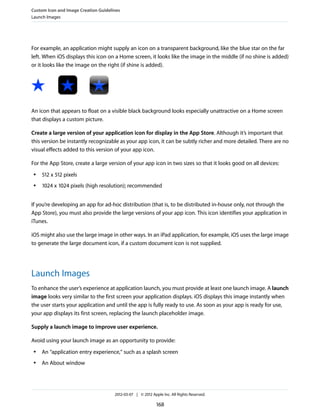 Custom Icon and Image Creation Guidelines
Launch Images




For example, an application might supply an icon on a transparent background, like the blue star on the far
left. When iOS displays this icon on a Home screen, it looks like the image in the middle (if no shine is added)
or it looks like the image on the right (if shine is added).




An icon that appears to float on a visible black background looks especially unattractive on a Home screen
that displays a custom picture.

Create a large version of your application icon for display in the App Store. Although it’s important that
this version be instantly recognizable as your app icon, it can be subtly richer and more detailed. There are no
visual effects added to this version of your app icon.

For the App Store, create a large version of your app icon in two sizes so that it looks good on all devices:
 ●   512 x 512 pixels
 ●   1024 x 1024 pixels (high resolution); recommended


If you’re developing an app for ad-hoc distribution (that is, to be distributed in-house only, not through the
App Store), you must also provide the large versions of your app icon. This icon identifies your application in
iTunes.

iOS might also use the large image in other ways. In an iPad application, for example, iOS uses the large image
to generate the large document icon, if a custom document icon is not supplied.




Launch Images
To enhance the user’s experience at application launch, you must provide at least one launch image. A launch
image looks very similar to the first screen your application displays. iOS displays this image instantly when
the user starts your application and until the app is fully ready to use. As soon as your app is ready for use,
your app displays its first screen, replacing the launch placeholder image.

Supply a launch image to improve user experience.

Avoid using your launch image as an opportunity to provide:
 ●   An “application entry experience,” such as a splash screen
 ●   An About window




                                      2012-03-07 | © 2012 Apple Inc. All Rights Reserved.

                                                             168
 