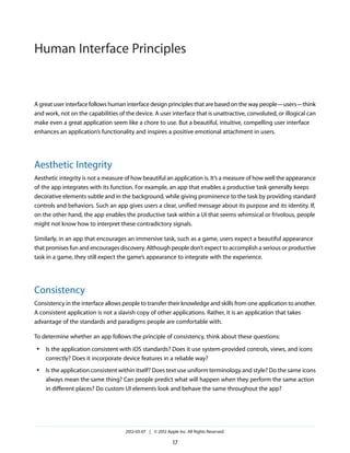 Human Interface Principles


A great user interface follows human interface design principles that are based on the way people—users—think
and work, not on the capabilities of the device. A user interface that is unattractive, convoluted, or illogical can
make even a great application seem like a chore to use. But a beautiful, intuitive, compelling user interface
enhances an application’s functionality and inspires a positive emotional attachment in users.




Aesthetic Integrity
Aesthetic integrity is not a measure of how beautiful an application is. It’s a measure of how well the appearance
of the app integrates with its function. For example, an app that enables a productive task generally keeps
decorative elements subtle and in the background, while giving prominence to the task by providing standard
controls and behaviors. Such an app gives users a clear, unified message about its purpose and its identity. If,
on the other hand, the app enables the productive task within a UI that seems whimsical or frivolous, people
might not know how to interpret these contradictory signals.

Similarly, in an app that encourages an immersive task, such as a game, users expect a beautiful appearance
that promises fun and encourages discovery. Although people don’t expect to accomplish a serious or productive
task in a game, they still expect the game’s appearance to integrate with the experience.




Consistency
Consistency in the interface allows people to transfer their knowledge and skills from one application to another.
A consistent application is not a slavish copy of other applications. Rather, it is an application that takes
advantage of the standards and paradigms people are comfortable with.

To determine whether an app follows the principle of consistency, think about these questions:
 ●   Is the application consistent with iOS standards? Does it use system-provided controls, views, and icons
     correctly? Does it incorporate device features in a reliable way?
 ●   Is the application consistent within itself? Does text use uniform terminology and style? Do the same icons
     always mean the same thing? Can people predict what will happen when they perform the same action
     in different places? Do custom UI elements look and behave the same throughout the app?




                                     2012-03-07 | © 2012 Apple Inc. All Rights Reserved.

                                                             17
 