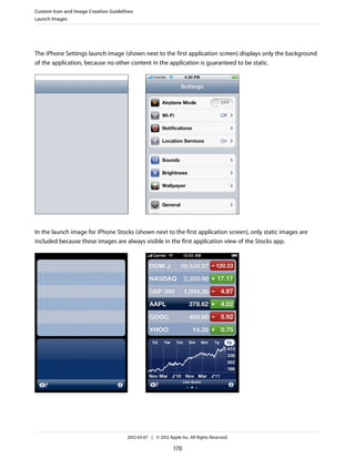 Custom Icon and Image Creation Guidelines
Launch Images




The iPhone Settings launch image (shown next to the first application screen) displays only the background
of the application, because no other content in the application is guaranteed to be static.




In the launch image for iPhone Stocks (shown next to the first application screen), only static images are
included because these images are always visible in the first application view of the Stocks app.




                                      2012-03-07 | © 2012 Apple Inc. All Rights Reserved.

                                                             170
 