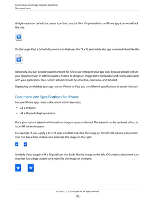 Custom Icon and Image Creation Guidelines
Document Icons




A high-resolution default document icon that uses the 114 x 114 pixel white star iPhone app icon would look
like this:




On the larger iPad, a default document icon that uses the 72 x 72 pixel white star app icon would look like this:




Optionally, you can provide custom artwork for iOS to use instead of your app icon. Because people will see
your document icon in different places, it’s best to design an image that's memorable and clearly associated
with your application. Your custom artwork should be attractive, expressive, and detailed.

Depending on whether your app runs on iPhone or iPad, you use different specifications to create this icon.


Document Icon Specifications for iPhone
For your iPhone app, create a document icon in two sizes:
 ●   22 x 29 pixels
 ●   44 x 58 pixels (high resolution)


Place your custom artwork within each rectangular space as desired. The artwork can be centered, offset, or
it can fill the entire space.

For example, if you supply a 22 x 29 pixel icon that looks like the image on the left, iOS creates a document
icon that has a drop shadow so it looks like the image on the right:




Similarly, if you supply a 44 x 58 pixel icon that looks like the image on the left, iOS creates a document icon
that that has a drop shadow so it looks like the image on the right:




                                        2012-03-07 | © 2012 Apple Inc. All Rights Reserved.

                                                               172
 
