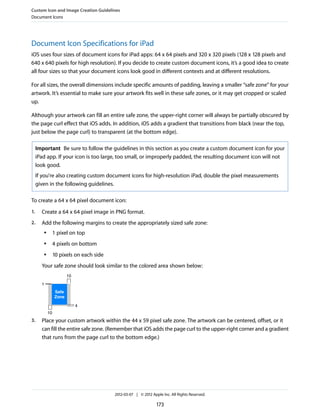Custom Icon and Image Creation Guidelines
Document Icons




Document Icon Specifications for iPad
iOS uses four sizes of document icons for iPad apps: 64 x 64 pixels and 320 x 320 pixels (128 x 128 pixels and
640 x 640 pixels for high resolution). If you decide to create custom document icons, it’s a good idea to create
all four sizes so that your document icons look good in different contexts and at different resolutions.

For all sizes, the overall dimensions include specific amounts of padding, leaving a smaller “safe zone” for your
artwork. It’s essential to make sure your artwork fits well in these safe zones, or it may get cropped or scaled
up.

Although your artwork can fill an entire safe zone, the upper-right corner will always be partially obscured by
the page curl effect that iOS adds. In addition, iOS adds a gradient that transitions from black (near the top,
just below the page curl) to transparent (at the bottom edge).

     Important Be sure to follow the guidelines in this section as you create a custom document icon for your
     iPad app. If your icon is too large, too small, or improperly padded, the resulting document icon will not
     look good.
     If you're also creating custom document icons for high-resolution iPad, double the pixel measurements
     given in the following guidelines.

To create a 64 x 64 pixel document icon:
1.     Create a 64 x 64 pixel image in PNG format.
2.     Add the following margins to create the appropriately sized safe zone:
        ●        1 pixel on top
        ●        4 pixels on bottom
        ●        10 pixels on each side
       Your safe zone should look similar to the colored area shown below:
                        10
       1
                 Safe
                 Zone

                             4
            10
3.     Place your custom artwork within the 44 x 59 pixel safe zone. The artwork can be centered, offset, or it
       can fill the entire safe zone. (Remember that iOS adds the page curl to the upper-right corner and a gradient
       that runs from the page curl to the bottom edge.)




                                          2012-03-07 | © 2012 Apple Inc. All Rights Reserved.

                                                                 173
 