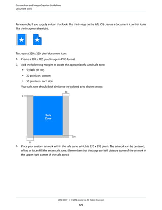 Custom Icon and Image Creation Guidelines
Document Icons




For example, if you supply an icon that looks like the image on the left, iOS creates a document icon that looks
like the image on the right.




To create a 320 x 320 pixel document icon:
1.   Create a 320 x 320 pixel image in PNG format.
2.   Add the following margins to create the appropriately sized safe zone:
      ●   5 pixels on top
      ●   20 pixels on bottom
      ●   50 pixels on each side
     Your safe zone should look similar to the colored area shown below:
                                             50
     5




                            Safe
                            Zone




                                                       20

            50
3.   Place your custom artwork within the safe zone, which is 220 x 295 pixels. The artwork can be centered,
     offset, or it can fill the entire safe zone. (Remember that the page curl will obscure some of the artwork in
     the upper right corner of the safe zone.)




                                      2012-03-07 | © 2012 Apple Inc. All Rights Reserved.

                                                             174
 