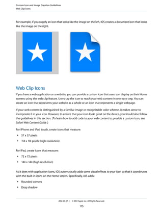 Custom Icon and Image Creation Guidelines
Web Clip Icons




For example, if you supply an icon that looks like the image on the left, iOS creates a document icon that looks
like the image on the right.




Web Clip Icons
If you have a web application or a website, you can provide a custom icon that users can display on their Home
screens using the web clip feature. Users tap the icon to reach your web content in one easy step. You can
create an icon that represents your website as a whole or an icon that represents a single webpage.

If your web content is distinguished by a familiar image or recognizable color scheme, it makes sense to
incorporate it in your icon. However, to ensure that your icon looks great on the device, you should also follow
the guidelines in this section. (To learn how to add code to your web content to provide a custom icon, see
Safari Web Content Guide .)

For iPhone and iPod touch, create icons that measure:
 ●   57 x 57 pixels
 ●   114 x 114 pixels (high resolution)


For iPad, create icons that measure:
 ●   72 x 72 pixels
 ●   144 x 144 (high resolution)


As it does with application icons, iOS automatically adds some visual effects to your icon so that it coordinates
with the built-in icons on the Home screen. Specifically, iOS adds:
 ●   Rounded corners
 ●   Drop shadow



                                       2012-03-07 | © 2012 Apple Inc. All Rights Reserved.

                                                              175
 
