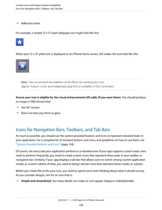Custom Icon and Image Creation Guidelines
Icons for Navigation Bars, Toolbars, and Tab Bars




 ●   Reflective shine


For example, a simple 57 x 57 pixel webpage icon might look like this:




When your 57 x 57 pixel icon is displayed on an iPhone Home screen, iOS makes the icon look like this:




     Note You can prevent the addition of all effects by naming your icon
     apple-touch-icon-precomposed.png (this is available in iOS 2 and later).



Ensure your icon is eligible for the visual enhancements iOS adds (if you want them). You should produce
an image in PNG format that:
 ●   Has 90° corners
 ●   Does not have any shine or gloss




Icons for Navigation Bars, Toolbars, and Tab Bars
As much as possible, you should use the system-provided buttons and icons to represent standard tasks in
your application. For a complete list of standard buttons and icons, and guidelines on how to use them, see
“System-Provided Buttons and Icons” (page 154).

Of course, not every task your application performs is a standard one. If your app supports custom tasks users
need to perform frequently, you need to create custom icons that represent these tasks in your toolbar or
navigation bar. Similarly, if your app displays a tab bar that allows users to switch among custom application
modes or custom subsets of data, you need to design tab bar icons that represent these modes or subsets.

Before you create the art for your icon, you need to spend some time thinking about what it should convey.
As you consider designs, aim for an icon that is:
 ●   Simple and streamlined. Too many details can make an icon appear sloppy or indecipherable.




                                           2012-03-07 | © 2012 Apple Inc. All Rights Reserved.

                                                                  176
 