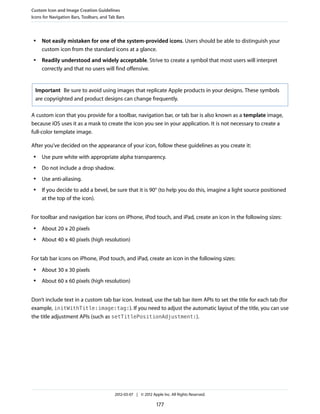 Custom Icon and Image Creation Guidelines
Icons for Navigation Bars, Toolbars, and Tab Bars



 ●   Not easily mistaken for one of the system-provided icons. Users should be able to distinguish your
     custom icon from the standard icons at a glance.
 ●   Readily understood and widely acceptable. Strive to create a symbol that most users will interpret
     correctly and that no users will find offensive.


  Important Be sure to avoid using images that replicate Apple products in your designs. These symbols
  are copyrighted and product designs can change frequently.

A custom icon that you provide for a toolbar, navigation bar, or tab bar is also known as a template image,
because iOS uses it as a mask to create the icon you see in your application. It is not necessary to create a
full-color template image.

After you’ve decided on the appearance of your icon, follow these guidelines as you create it:
 ●   Use pure white with appropriate alpha transparency.
 ●   Do not include a drop shadow.
 ●   Use anti-aliasing.
 ●   If you decide to add a bevel, be sure that it is 90° (to help you do this, imagine a light source positioned
     at the top of the icon).


For toolbar and navigation bar icons on iPhone, iPod touch, and iPad, create an icon in the following sizes:
 ●   About 20 x 20 pixels
 ●   About 40 x 40 pixels (high resolution)


For tab bar icons on iPhone, iPod touch, and iPad, create an icon in the following sizes:
 ●   About 30 x 30 pixels
 ●   About 60 x 60 pixels (high resolution)


Don’t include text in a custom tab bar icon. Instead, use the tab bar item APIs to set the title for each tab (for
example, initWithTitle:image:tag:). If you need to adjust the automatic layout of the title, you can use
the title adjustment APIs (such as setTitlePositionAdjustment:).




                                           2012-03-07 | © 2012 Apple Inc. All Rights Reserved.

                                                                  177
 
