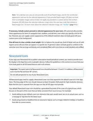 Custom Icon and Image Creation Guidelines
Newsstand Icons




     Note For a tab bar icon, you can also provide a set of two fixed images, one for the unselected
     appearance and one for the selected appearance. If you provide fixed images, iOS does not treat
     them as template images and so it does not apply any standard or custom tab bar tint to them.
     However, iOS still draws the selection indicator image when the user taps a tab that contains a
     fixed-image icon. (To learn more about the selection indicator image, see “Tab Bar” (page 111).)


If necessary, include custom pressed or selected appearances for your icons. iOS automatically provides
these appearances for items in navigation bars, toolbars, and tab bars, even when you specify a tint for the
bar. However, you can supply custom appearances if the default treatment does not look good with your
custom icons or bar background.

Give all icons in a bar a similar visual weight. Aim to balance the overall size, level of detail, and use of solid
regions across all icons that can appear in a specific bar. In general, it does not look good to combine in the
same bar icons that are large and blocky, and completely filled, with icons that are small, detailed, and unfilled.




Newsstand Icons
If your app uses Newsstand Kit to publish subscription-based periodical content, you need to provide icons
for display in the App Store and on people’s devices. Follow the guidelines in this section to ensure that your
icons look good on all iOS-based devices and in all contexts.

 Important The aspect ratio of all Newsstand icons should be between 1:2 and 2:1. In addition, all Newsstand
 icons must be flat and have 90° corners.
 Do not add perspective to any of your Newsstand icons.

All Newsstand apps need to supply a Newsstand cover icon that represents the default cover art in the App
Store. The long edge of this icon should measure at least 512 pixels (1024 pixels for high-resolution devices).
Note that this icon is separate from the app icon that all iOS apps must provide.

Your default Newsstand cover icon should be a generalized facsimile of the cover of a typical issue, which
focuses on the parts of the cover that are fairly consistent from issue to issue. For example:
 ●   Avoid adding to your default cover icon elements that users would never see on an actual cover, such as
     a message to “tap here for the latest issue”
                                                .
 ●   Avoid using artwork or headlines that are seasonal or topical, such as images related to holidays or headlines
     that refer to current events.




                                      2012-03-07 | © 2012 Apple Inc. All Rights Reserved.

                                                             178
 