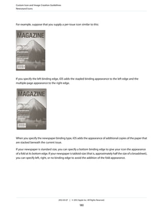 Custom Icon and Image Creation Guidelines
Newsstand Icons




For example, suppose that you supply a per-issue icon similar to this:




If you specify the left binding edge, iOS adds the stapled binding appearance to the left edge and the
multiple-page appearance to the right edge.




When you specify the newspaper binding type, iOS adds the appearance of additional copies of the paper that
are stacked beneath the current issue.

If your newspaper is standard size, you can specify a bottom binding edge to give your icon the appearance
of a fold at its bottom edge. If your newspaper is tabloid-size (that is, approximately half the size of a broadsheet),
you can specify left, right, or no binding edge to avoid the addition of the fold appearance.




                                      2012-03-07 | © 2012 Apple Inc. All Rights Reserved.

                                                             180
 