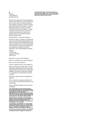 consequential damages, so the above limitation or
                                                         exclusion may not apply to you. This warranty gives
Apple Inc.                                               you specific legal rights, and you may also have other
© 2012 Apple Inc.                                        rights which vary from state to state.
All rights reserved.

No part of this publication may be reproduced,
stored in a retrieval system, or transmitted, in any
form or by any means, mechanical, electronic,
photocopying, recording, or otherwise, without
prior written permission of Apple Inc., with the
following exceptions: Any person is hereby
authorized to store documentation on a single
computer for personal use only and to print
copies of documentation for personal use
provided that the documentation contains
Apple’s copyright notice.
The Apple logo is a trademark of Apple Inc.
No licenses, express or implied, are granted with
respect to any of the technology described in this
document. Apple retains all intellectual property
rights associated with the technology described
in this document. This document is intended to
assist application developers to develop
applications only for Apple-labeled computers.
Apple Inc.
1 Infinite Loop
Cupertino, CA 95014
408-996-1010

App Store is a service mark of Apple Inc.
Genius is a registered service mark of Apple Inc.
iAd is a service mark of Apple Inc.
iCloud is a registered service mark of Apple Inc.
Apple, the Apple logo, AirPlay, Apple TV, Finder,
iPad, iPhone, iPod, iPod touch, iTunes, Keynote,
Logic, Mac, Mac OS, Numbers, OS X, Safari, Shake,
Spotlight, and Xcode are trademarks of Apple
Inc., registered in the United States and other
countries.
Multi-Touch, Retina, and Siri are trademarks of
Apple Inc.
IOS is a trademark or registered trademark of
Cisco in the U.S. and other countries and is used
under license.
Java is a registered trademark of Oracle and/or
its affiliates.
Even though Apple has reviewed this document,
APPLE MAKES NO WARRANTY OR REPRESENTATION,
EITHER EXPRESS OR IMPLIED, WITH RESPECT TO THIS
DOCUMENT, ITS QUALITY, ACCURACY,
MERCHANTABILITY, OR FITNESS FOR A PARTICULAR
PURPOSE. AS A RESULT, THIS DOCUMENT IS PROVIDED
“AS IS,” AND YOU, THE READER, ARE ASSUMING THE
ENTIRE RISK AS TO ITS QUALITY AND ACCURACY.
IN NO EVENT WILL APPLE BE LIABLE FOR DIRECT,
INDIRECT, SPECIAL, INCIDENTAL, OR CONSEQUENTIAL
DAMAGES RESULTING FROM ANY DEFECT OR
INACCURACY IN THIS DOCUMENT, even if advised of
the possibility of such damages.
THE WARRANTY AND REMEDIES SET FORTH ABOVE
ARE EXCLUSIVE AND IN LIEU OF ALL OTHERS, ORAL
OR WRITTEN, EXPRESS OR IMPLIED. No Apple dealer,
agent, or employee is authorized to make any
modification, extension, or addition to this warranty.
Some states do not allow the exclusion or limitation
of implied warranties or liability for incidental or
 